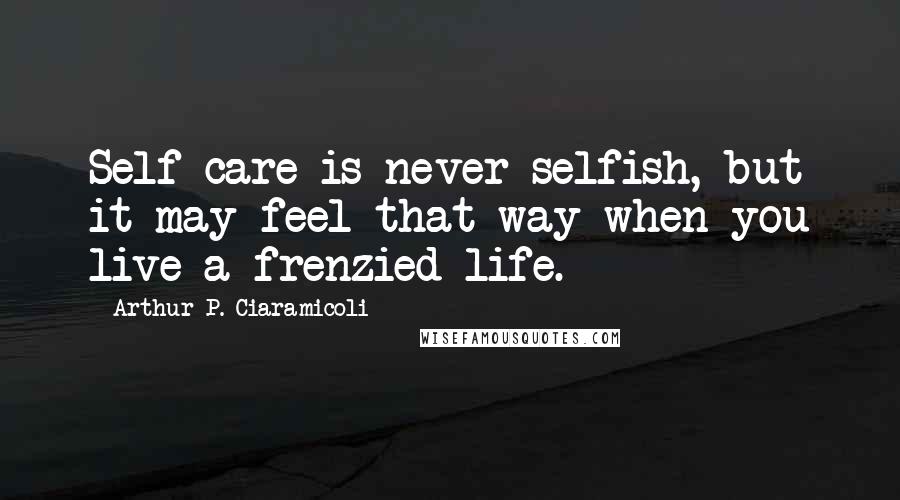Arthur P. Ciaramicoli Quotes: Self-care is never selfish, but it may feel that way when you live a frenzied life.