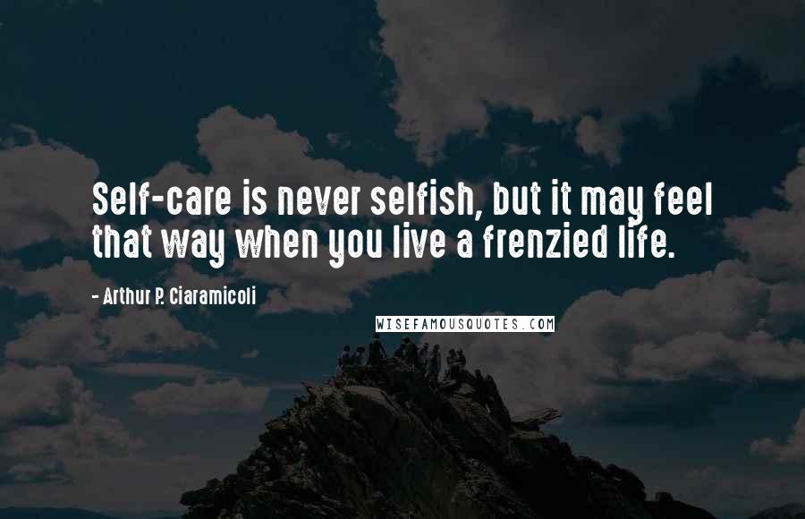 Arthur P. Ciaramicoli Quotes: Self-care is never selfish, but it may feel that way when you live a frenzied life.