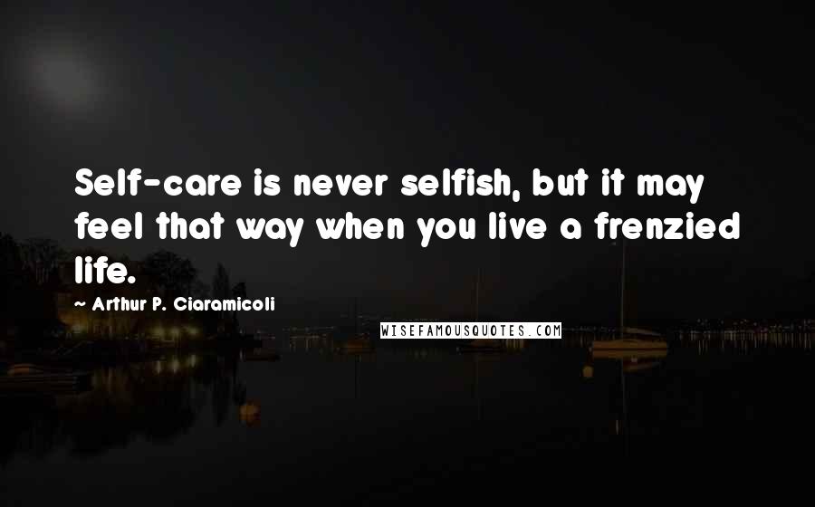 Arthur P. Ciaramicoli Quotes: Self-care is never selfish, but it may feel that way when you live a frenzied life.