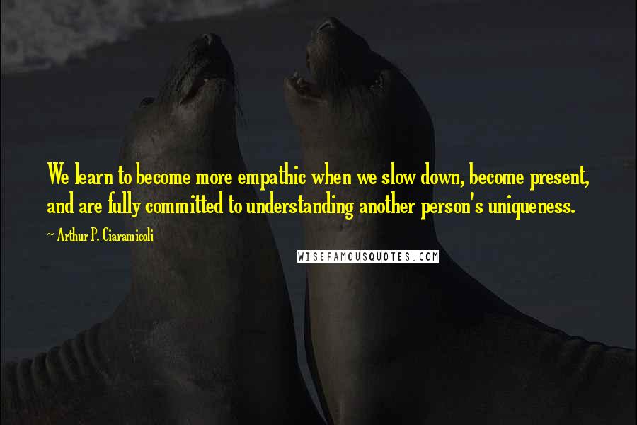 Arthur P. Ciaramicoli Quotes: We learn to become more empathic when we slow down, become present, and are fully committed to understanding another person's uniqueness.