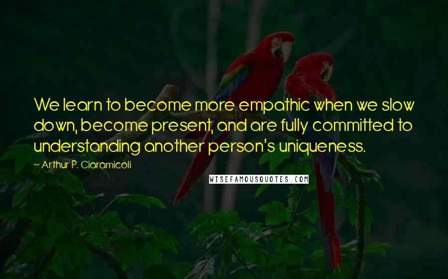 Arthur P. Ciaramicoli Quotes: We learn to become more empathic when we slow down, become present, and are fully committed to understanding another person's uniqueness.