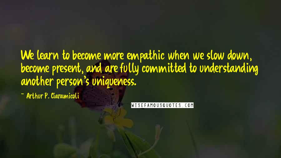 Arthur P. Ciaramicoli Quotes: We learn to become more empathic when we slow down, become present, and are fully committed to understanding another person's uniqueness.