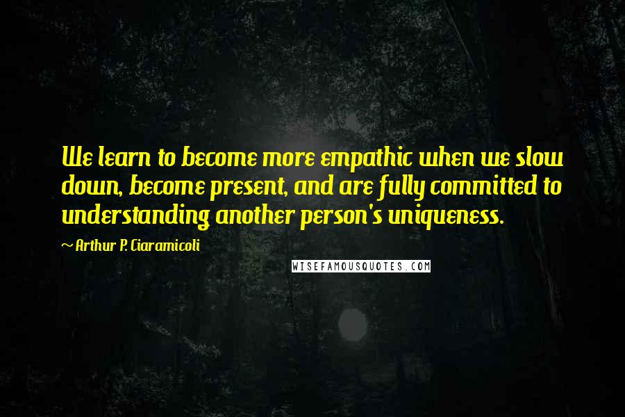 Arthur P. Ciaramicoli Quotes: We learn to become more empathic when we slow down, become present, and are fully committed to understanding another person's uniqueness.