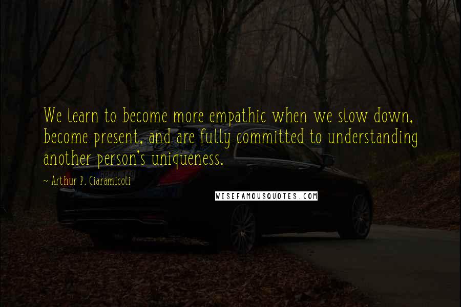 Arthur P. Ciaramicoli Quotes: We learn to become more empathic when we slow down, become present, and are fully committed to understanding another person's uniqueness.