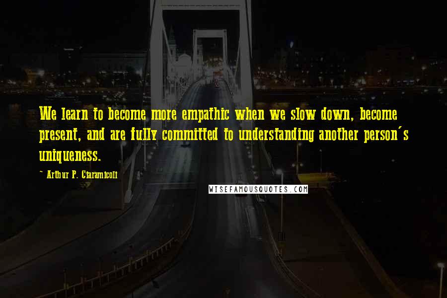 Arthur P. Ciaramicoli Quotes: We learn to become more empathic when we slow down, become present, and are fully committed to understanding another person's uniqueness.