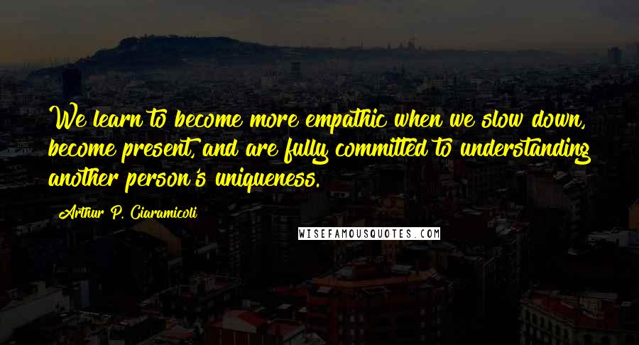 Arthur P. Ciaramicoli Quotes: We learn to become more empathic when we slow down, become present, and are fully committed to understanding another person's uniqueness.