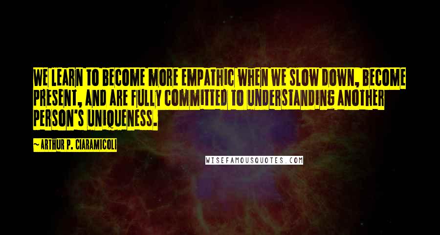 Arthur P. Ciaramicoli Quotes: We learn to become more empathic when we slow down, become present, and are fully committed to understanding another person's uniqueness.