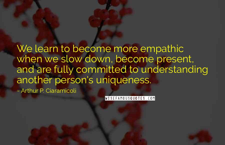 Arthur P. Ciaramicoli Quotes: We learn to become more empathic when we slow down, become present, and are fully committed to understanding another person's uniqueness.