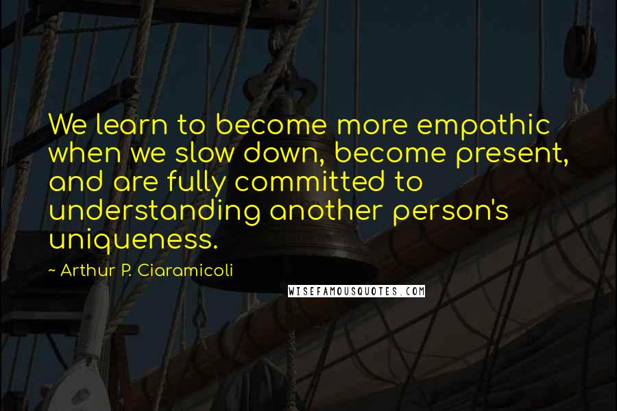 Arthur P. Ciaramicoli Quotes: We learn to become more empathic when we slow down, become present, and are fully committed to understanding another person's uniqueness.