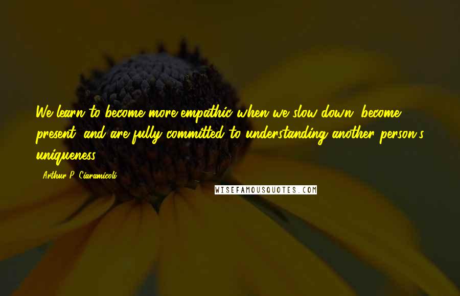 Arthur P. Ciaramicoli Quotes: We learn to become more empathic when we slow down, become present, and are fully committed to understanding another person's uniqueness.