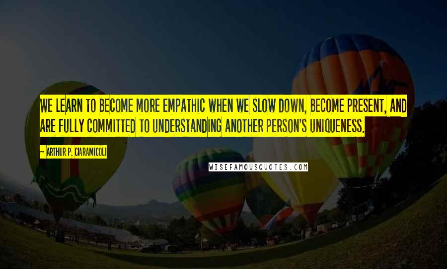 Arthur P. Ciaramicoli Quotes: We learn to become more empathic when we slow down, become present, and are fully committed to understanding another person's uniqueness.