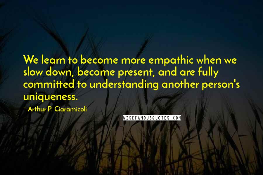 Arthur P. Ciaramicoli Quotes: We learn to become more empathic when we slow down, become present, and are fully committed to understanding another person's uniqueness.