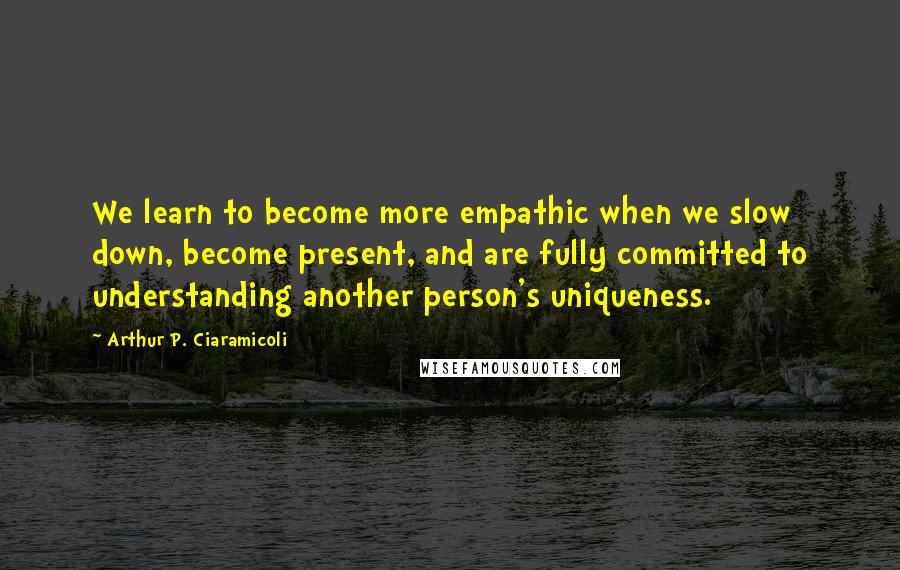 Arthur P. Ciaramicoli Quotes: We learn to become more empathic when we slow down, become present, and are fully committed to understanding another person's uniqueness.