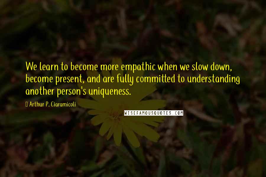 Arthur P. Ciaramicoli Quotes: We learn to become more empathic when we slow down, become present, and are fully committed to understanding another person's uniqueness.