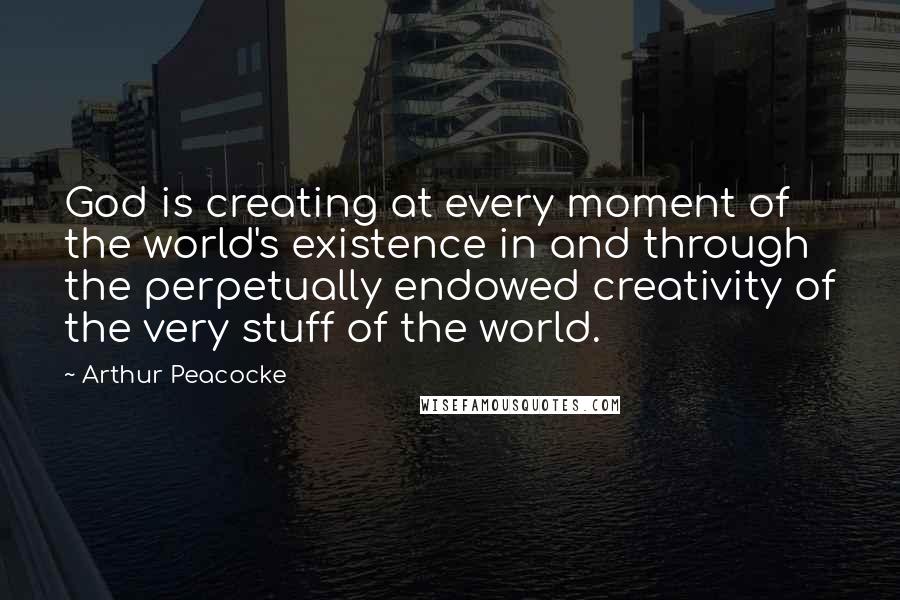 Arthur Peacocke Quotes: God is creating at every moment of the world's existence in and through the perpetually endowed creativity of the very stuff of the world.