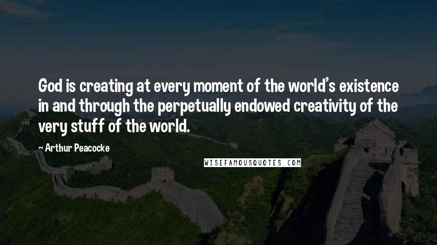 Arthur Peacocke Quotes: God is creating at every moment of the world's existence in and through the perpetually endowed creativity of the very stuff of the world.