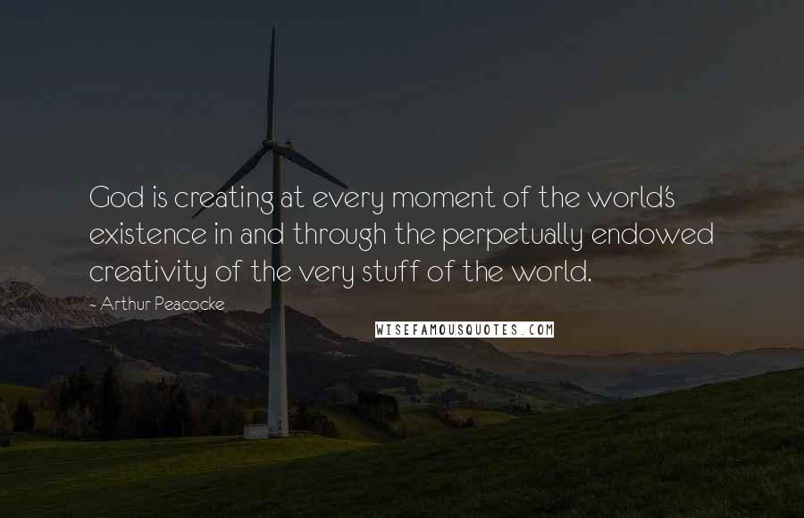 Arthur Peacocke Quotes: God is creating at every moment of the world's existence in and through the perpetually endowed creativity of the very stuff of the world.