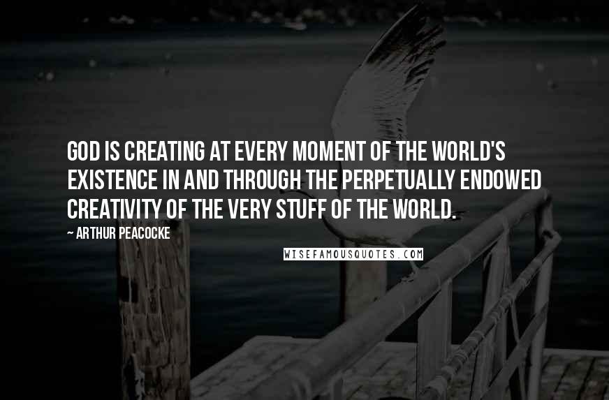 Arthur Peacocke Quotes: God is creating at every moment of the world's existence in and through the perpetually endowed creativity of the very stuff of the world.