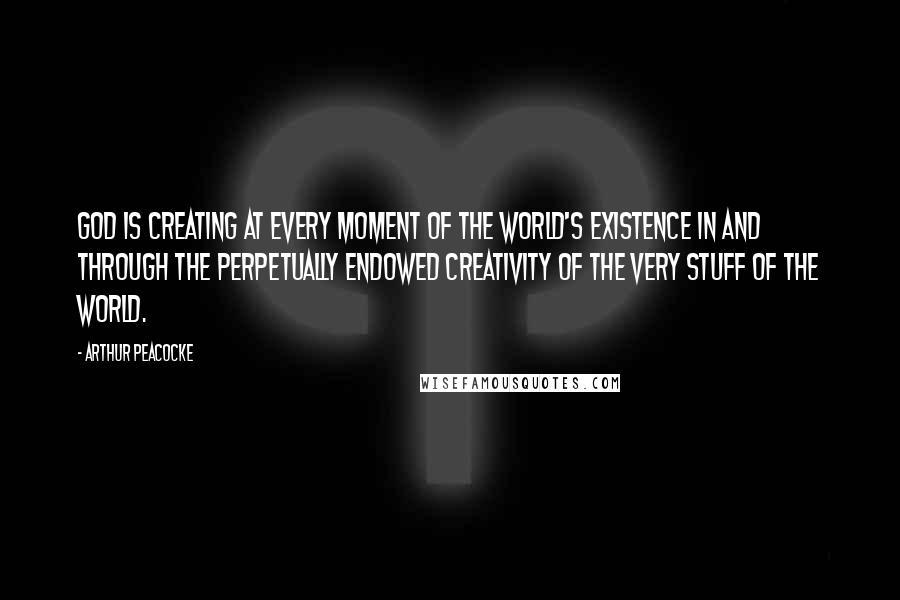 Arthur Peacocke Quotes: God is creating at every moment of the world's existence in and through the perpetually endowed creativity of the very stuff of the world.