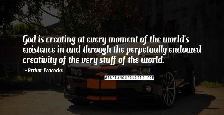 Arthur Peacocke Quotes: God is creating at every moment of the world's existence in and through the perpetually endowed creativity of the very stuff of the world.