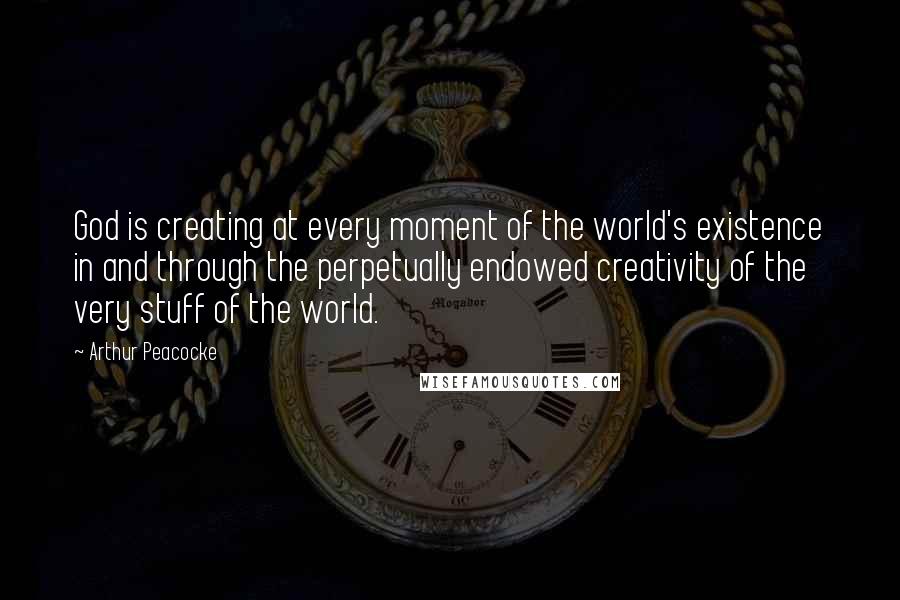 Arthur Peacocke Quotes: God is creating at every moment of the world's existence in and through the perpetually endowed creativity of the very stuff of the world.