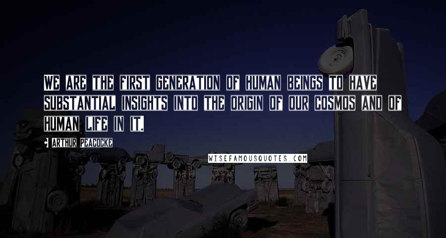 Arthur Peacocke Quotes: We are the first generation of human beings to have substantial insights into the origin of our cosmos and of human life in it.