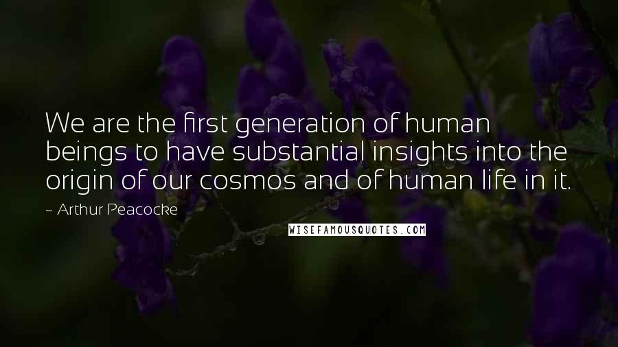 Arthur Peacocke Quotes: We are the first generation of human beings to have substantial insights into the origin of our cosmos and of human life in it.