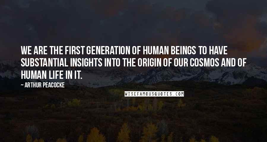 Arthur Peacocke Quotes: We are the first generation of human beings to have substantial insights into the origin of our cosmos and of human life in it.