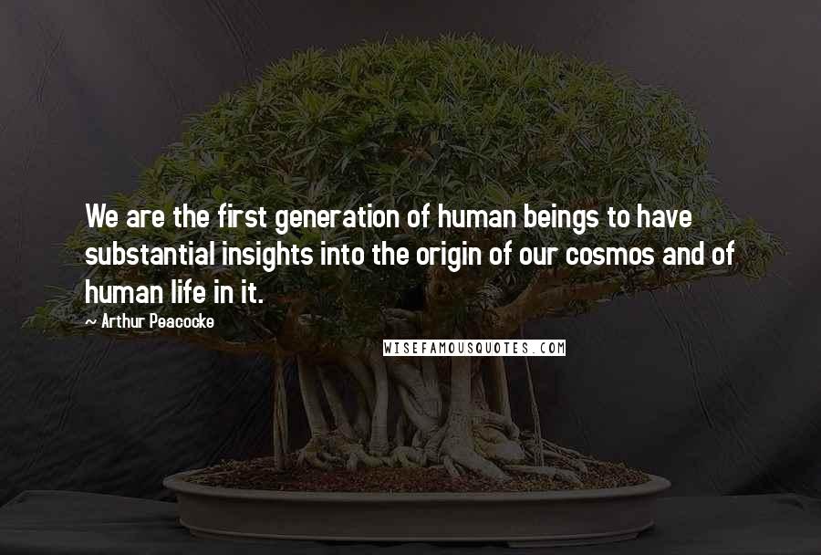 Arthur Peacocke Quotes: We are the first generation of human beings to have substantial insights into the origin of our cosmos and of human life in it.