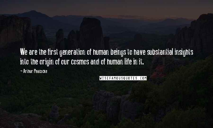 Arthur Peacocke Quotes: We are the first generation of human beings to have substantial insights into the origin of our cosmos and of human life in it.