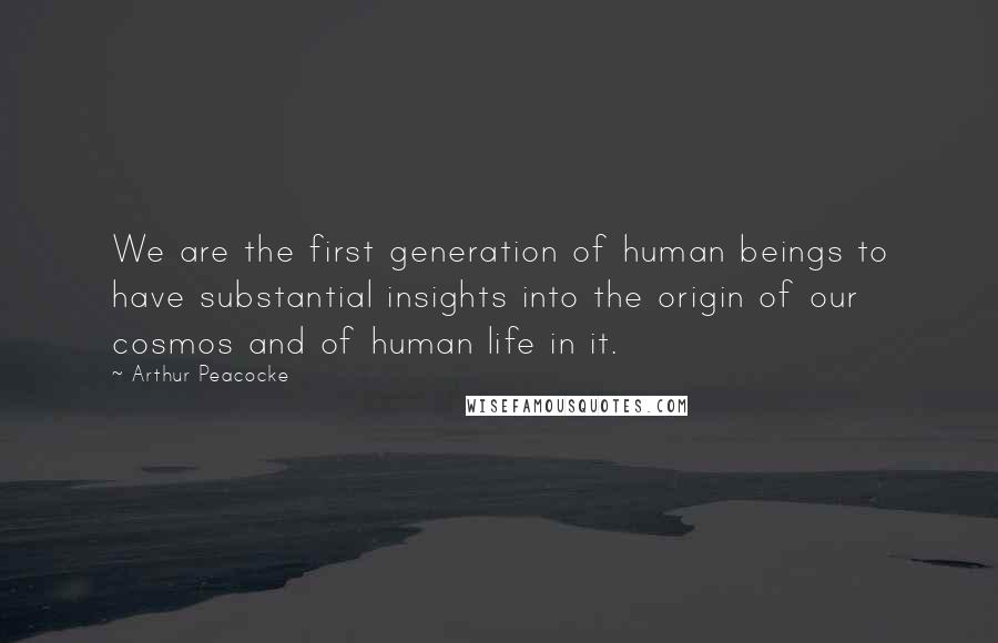 Arthur Peacocke Quotes: We are the first generation of human beings to have substantial insights into the origin of our cosmos and of human life in it.