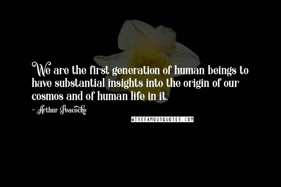 Arthur Peacocke Quotes: We are the first generation of human beings to have substantial insights into the origin of our cosmos and of human life in it.