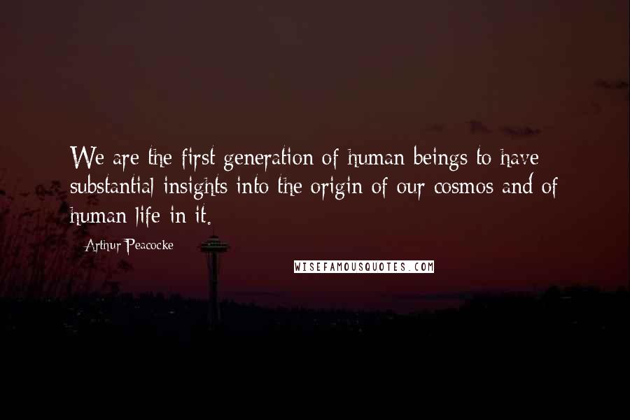 Arthur Peacocke Quotes: We are the first generation of human beings to have substantial insights into the origin of our cosmos and of human life in it.