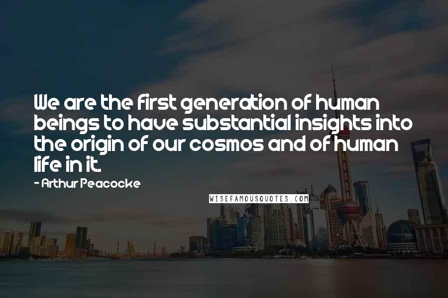 Arthur Peacocke Quotes: We are the first generation of human beings to have substantial insights into the origin of our cosmos and of human life in it.