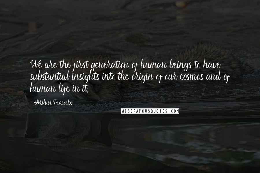 Arthur Peacocke Quotes: We are the first generation of human beings to have substantial insights into the origin of our cosmos and of human life in it.