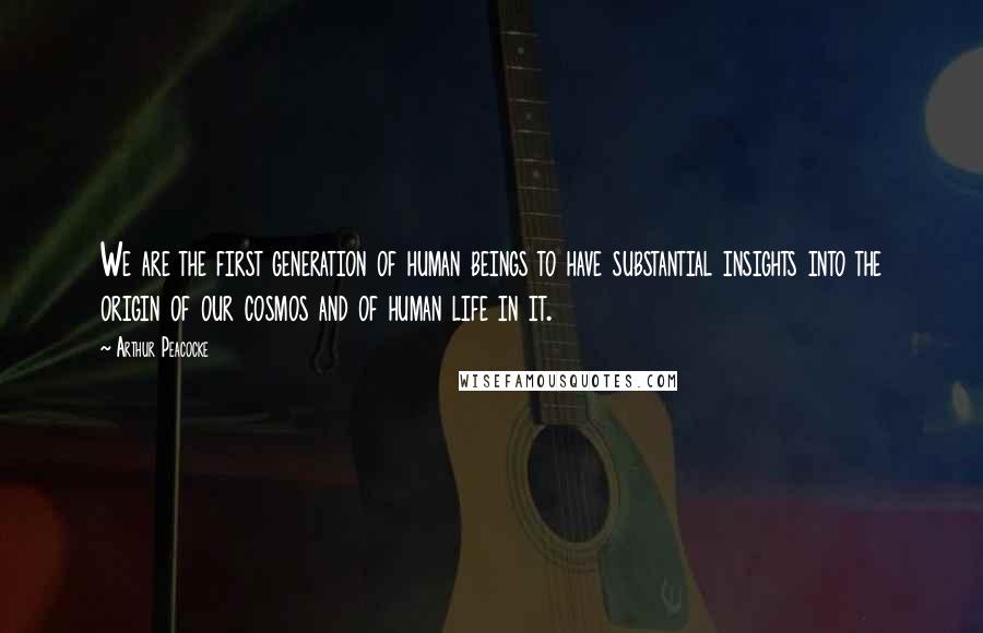 Arthur Peacocke Quotes: We are the first generation of human beings to have substantial insights into the origin of our cosmos and of human life in it.