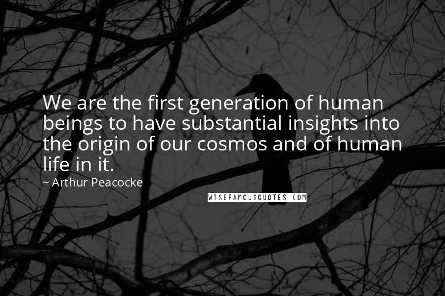 Arthur Peacocke Quotes: We are the first generation of human beings to have substantial insights into the origin of our cosmos and of human life in it.