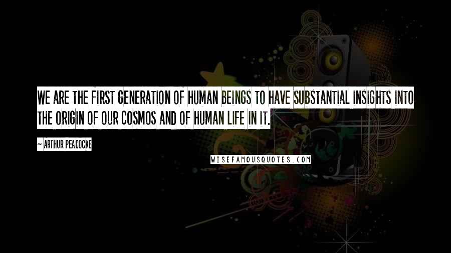 Arthur Peacocke Quotes: We are the first generation of human beings to have substantial insights into the origin of our cosmos and of human life in it.