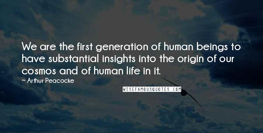 Arthur Peacocke Quotes: We are the first generation of human beings to have substantial insights into the origin of our cosmos and of human life in it.