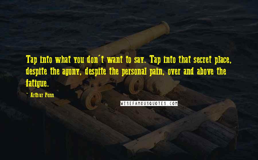 Arthur Penn Quotes: Tap into what you don't want to say. Tap into that secret place, despite the agony, despite the personal pain, over and above the fatigue.