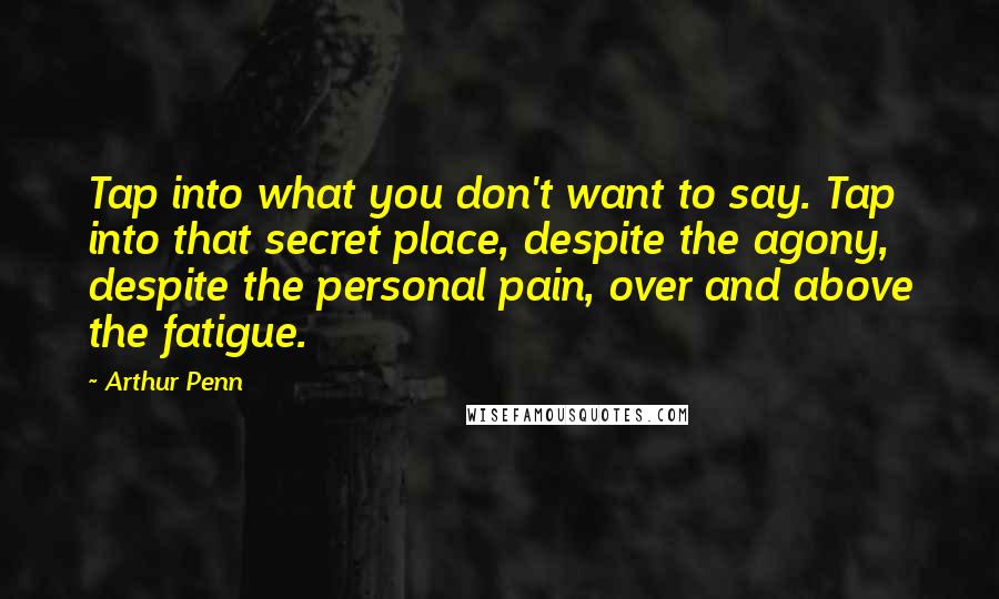 Arthur Penn Quotes: Tap into what you don't want to say. Tap into that secret place, despite the agony, despite the personal pain, over and above the fatigue.