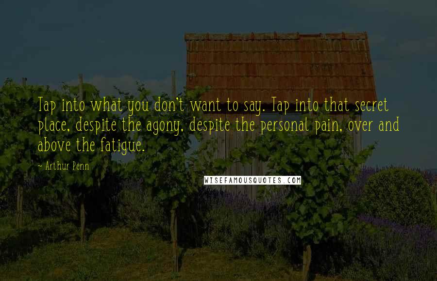 Arthur Penn Quotes: Tap into what you don't want to say. Tap into that secret place, despite the agony, despite the personal pain, over and above the fatigue.