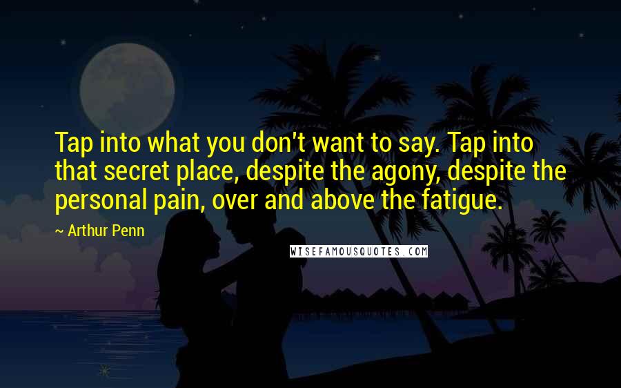 Arthur Penn Quotes: Tap into what you don't want to say. Tap into that secret place, despite the agony, despite the personal pain, over and above the fatigue.