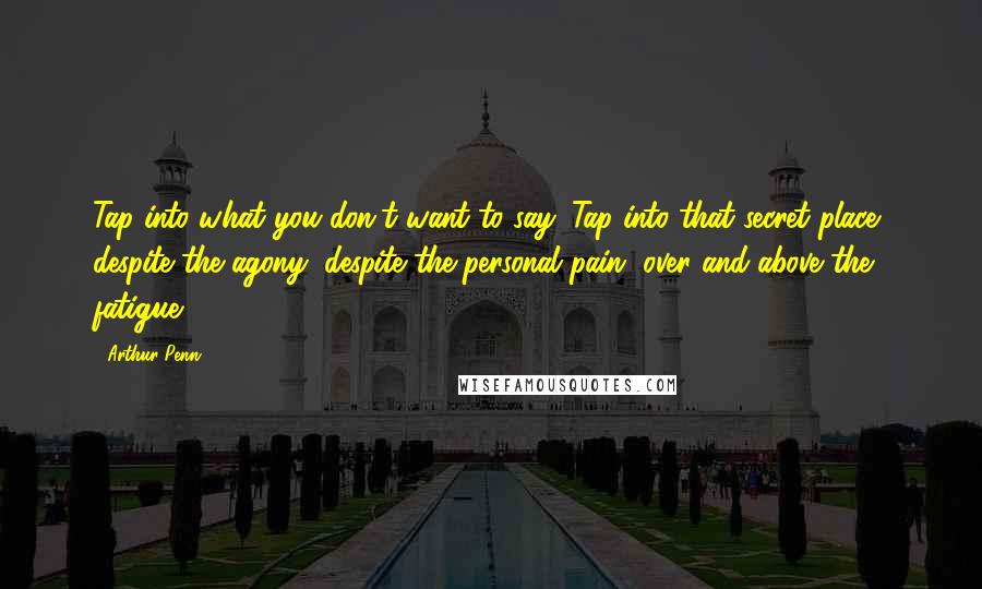 Arthur Penn Quotes: Tap into what you don't want to say. Tap into that secret place, despite the agony, despite the personal pain, over and above the fatigue.