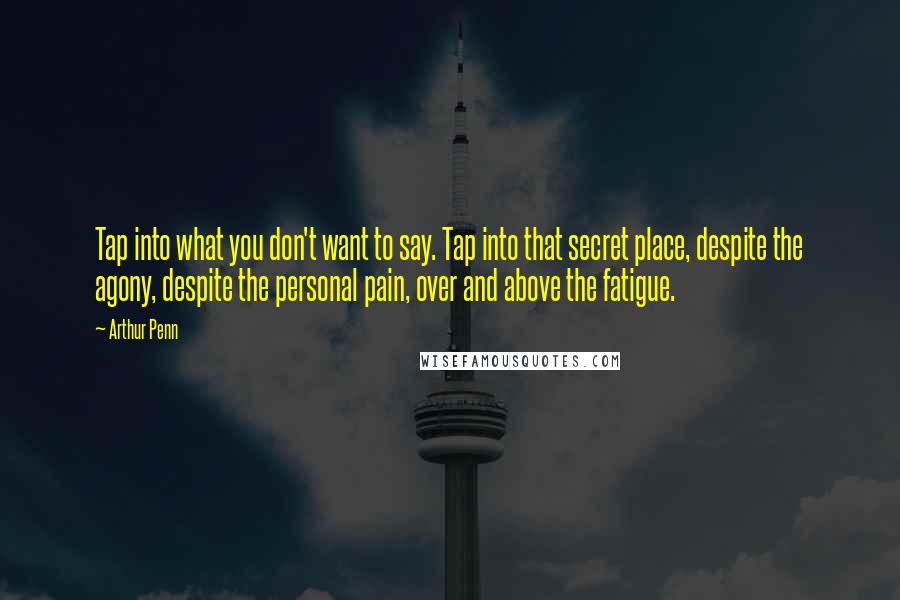 Arthur Penn Quotes: Tap into what you don't want to say. Tap into that secret place, despite the agony, despite the personal pain, over and above the fatigue.