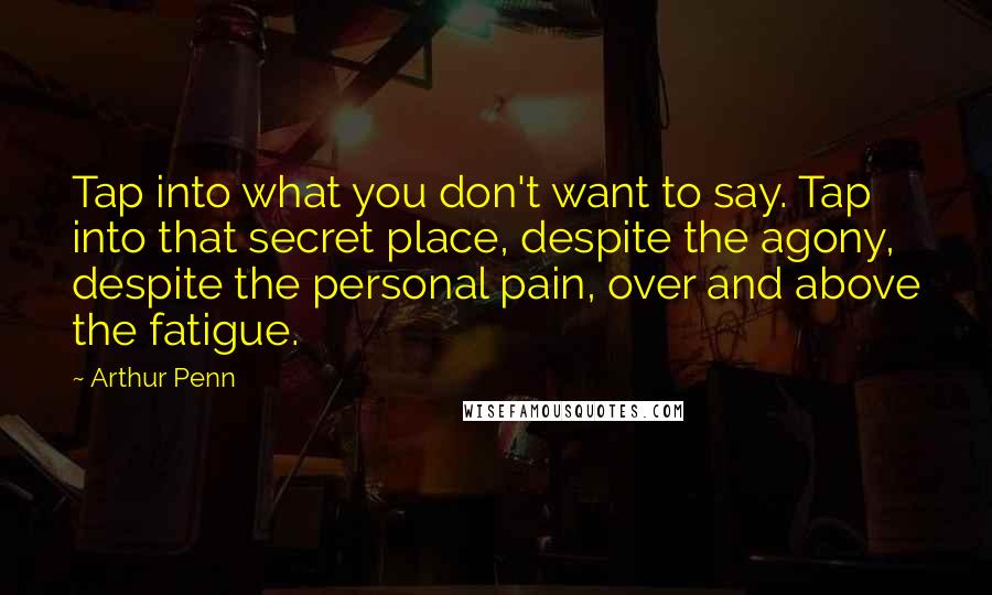 Arthur Penn Quotes: Tap into what you don't want to say. Tap into that secret place, despite the agony, despite the personal pain, over and above the fatigue.