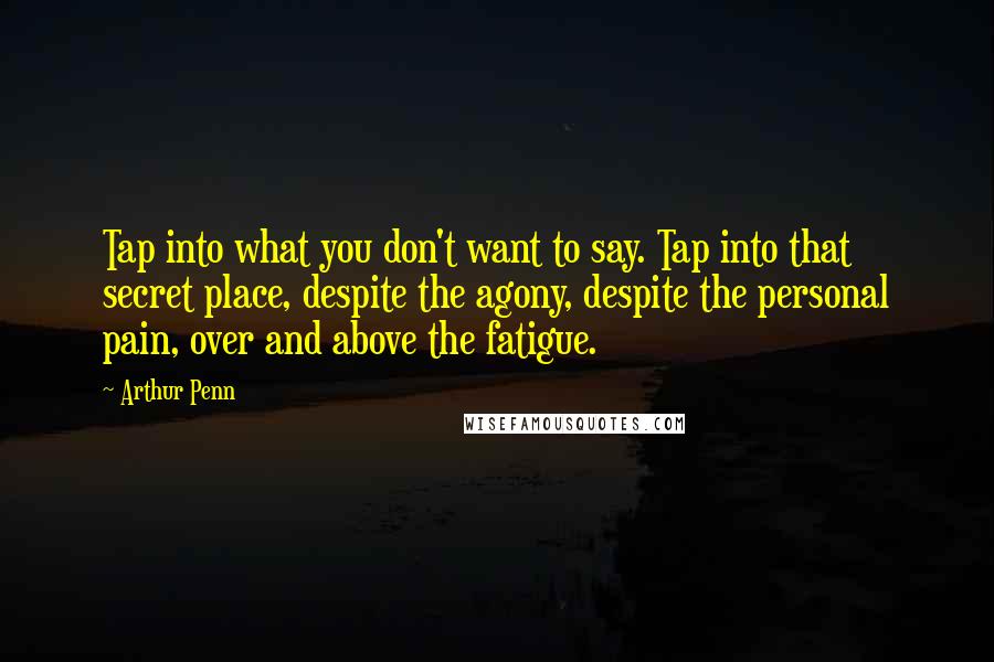 Arthur Penn Quotes: Tap into what you don't want to say. Tap into that secret place, despite the agony, despite the personal pain, over and above the fatigue.