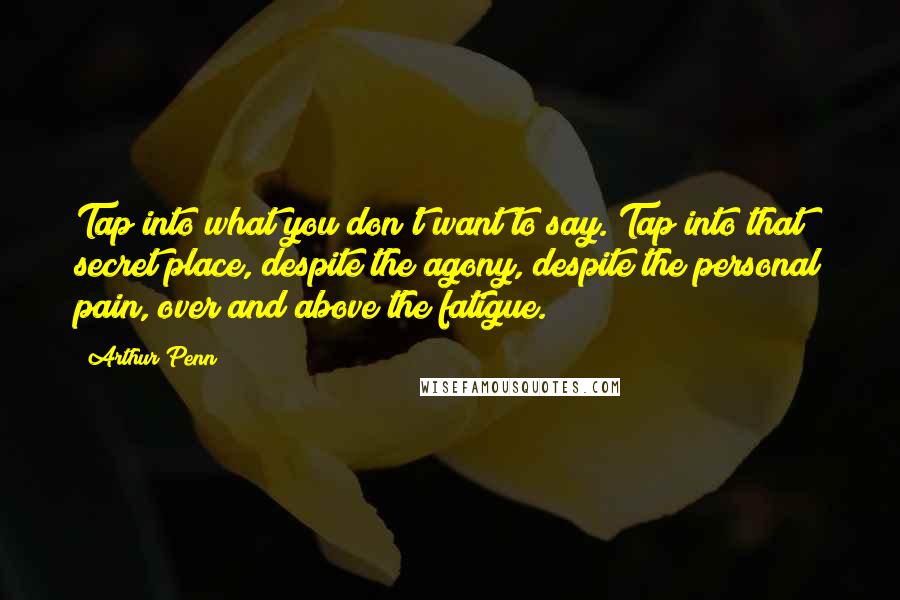 Arthur Penn Quotes: Tap into what you don't want to say. Tap into that secret place, despite the agony, despite the personal pain, over and above the fatigue.