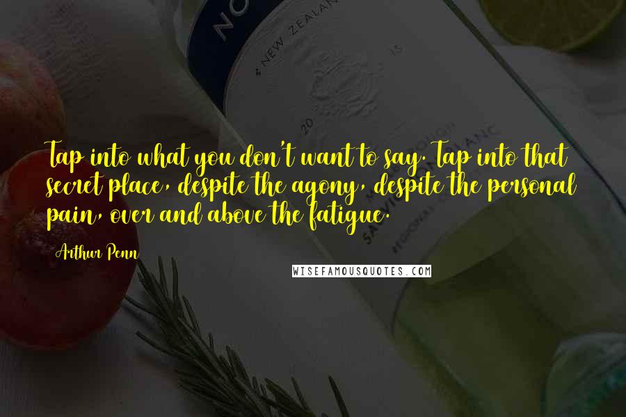 Arthur Penn Quotes: Tap into what you don't want to say. Tap into that secret place, despite the agony, despite the personal pain, over and above the fatigue.
