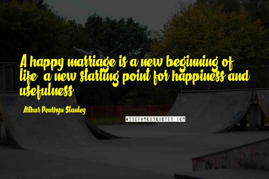 Arthur Penrhyn Stanley Quotes: A happy marriage is a new beginning of life, a new starting point for happiness and usefulness.